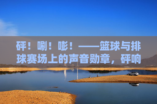 砰！唰！嘭！——篮球与排球赛场上的声音勋章，砰响赛场，篮球排球的声动勋章