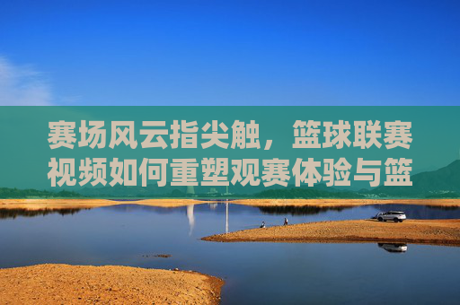 赛场风云指尖触，篮球联赛视频如何重塑观赛体验与篮球文化，赛场风云指尖触，篮球联赛视频重塑观赛体验与篮球文化