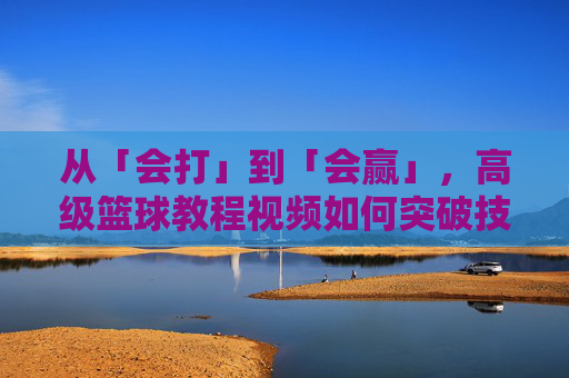 从「会打」到「会赢」，高级篮球教程视频如何突破技术天花板？突破技术天花板，高级篮球教程助你从会打到会赢