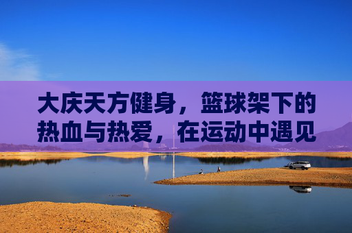 大庆天方健身，篮球架下的热血与热爱，在运动中遇见更好的自己，大庆天方健身，篮球架下热血燃，运动遇见更好的自己