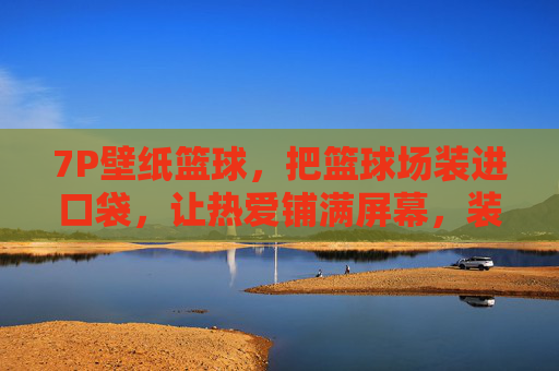 7P壁纸篮球，把篮球场装进口袋，让热爱铺满屏幕，装进口袋的篮球场，壁纸铺满热爱