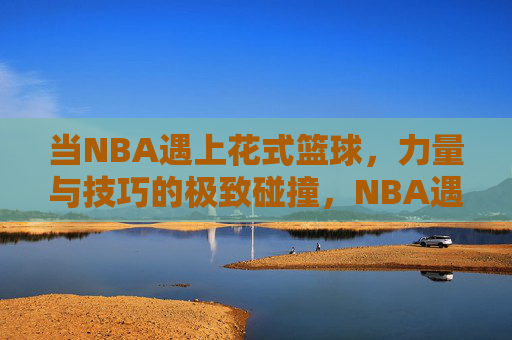 当NBA遇上花式篮球，力量与技巧的极致碰撞，NBA遇上花式篮球，力量与技巧的极致碰撞