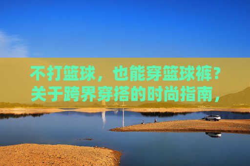 不打篮球，也能穿篮球裤？关于跨界穿搭的时尚指南，不打篮球也能穿篮球裤，跨界穿搭时尚指南