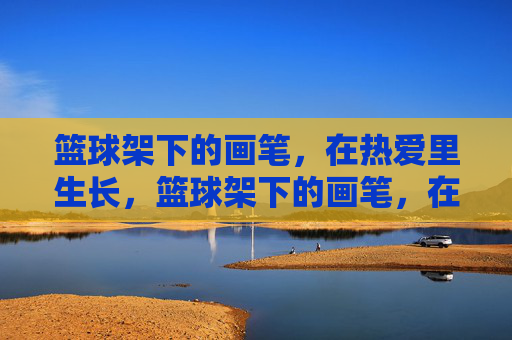 篮球架下的画笔，在热爱里生长，篮球架下的画笔，在热爱里生长