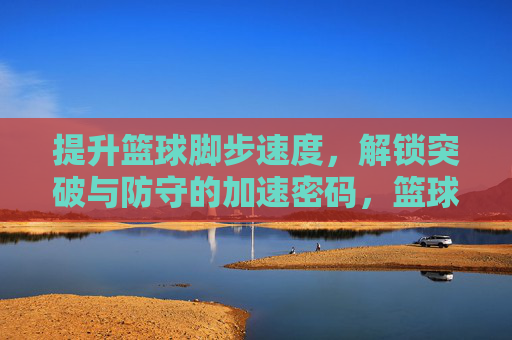 提升篮球脚步速度，解锁突破与防守的加速密码，篮球脚步速度，突破与防守的加速密码