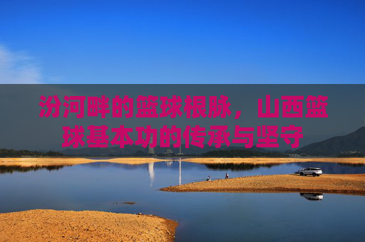 汾河畔的篮球根脉，山西篮球基本功的传承与坚守