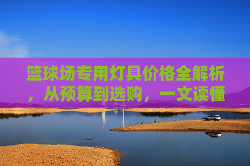 篮球场专用灯具价格全解析，从预算到选购，一文读懂成本与价值，篮球场灯具价格全解析，预算选购与成本价值指南