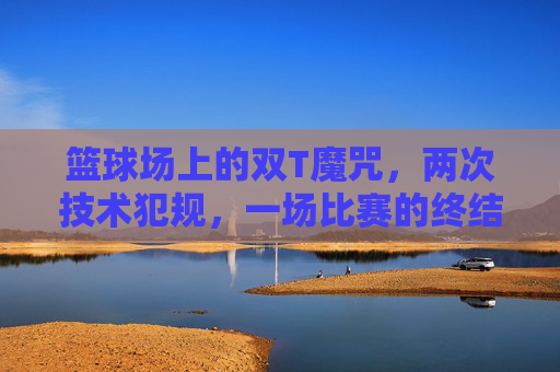 篮球场上的双T魔咒，两次技术犯规，一场比赛的终结者，双T魔咒！两次技术犯规成篮球比赛终结者