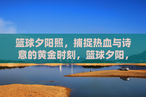 篮球夕阳照，捕捉热血与诗意的黄金时刻，篮球夕阳，热血与诗意的黄金时刻