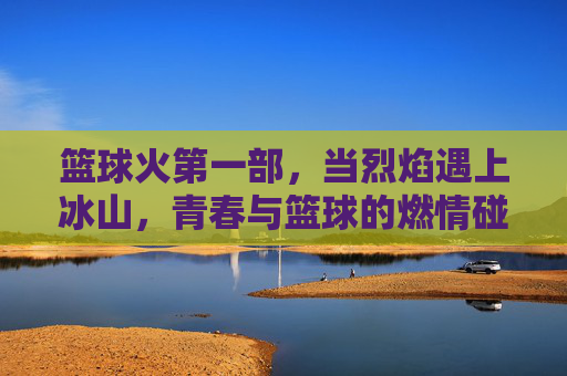 篮球火第一部，当烈焰遇上冰山，青春与篮球的燃情碰撞，烈焰遇上冰山，青春篮球燃情