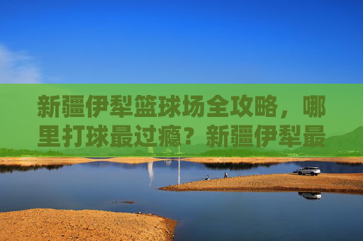 新疆伊犁篮球场全攻略，哪里打球最过瘾？新疆伊犁最过瘾篮球场全攻略