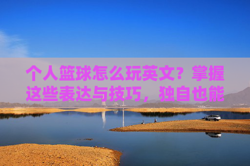 个人篮球怎么玩英文？掌握这些表达与技巧，独自也能嗨翻球场！个人篮球英文技巧，独自也能嗨翻球场！
