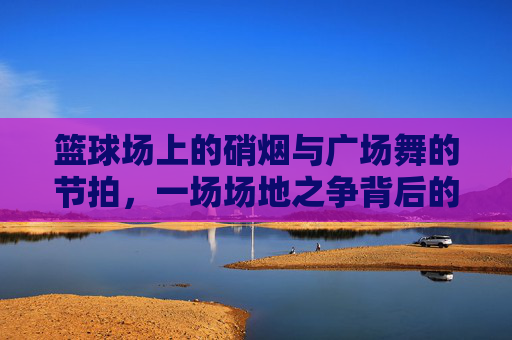 篮球场上的硝烟与广场舞的节拍，一场场地之争背后的代际与权益碰撞，篮球场VS广场舞，代际权益的场地碰撞