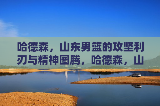 哈德森，山东男篮的攻坚利刃与精神图腾，哈德森，山东男篮的攻坚利刃与精神图腾
