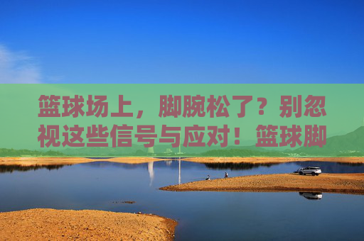 篮球场上，脚腕松了？别忽视这些信号与应对！篮球脚腕松了？信号与应对别忽视！