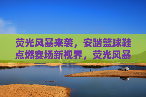 荧光风暴来袭，安踏篮球鞋点燃赛场新视界，荧光风暴，安踏篮球鞋点燃赛场新视界