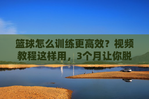 篮球怎么训练更高效?视频教程这样用,3个月让你脱胎换骨!篮球高效训练,视频教程这样用,3个月脱胎换骨!