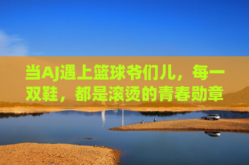 当AJ遇上篮球爷们儿，每一双鞋，都是滚烫的青春勋章，AJ与篮球爷们儿，滚烫的青春勋章