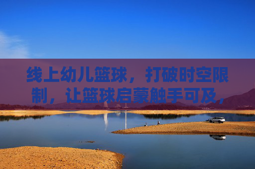 线上幼儿篮球，打破时空限制，让篮球启蒙触手可及，线上幼儿篮球，启蒙触手可及，时空无界