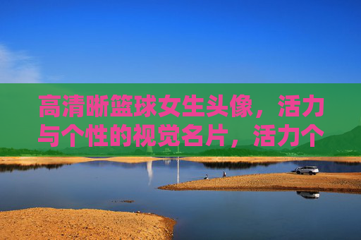 高清晰篮球女生头像，活力与个性的视觉名片，活力个性篮球女生头像，高清晰视觉名片