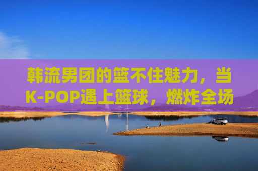 韩流男团的篮不住魅力，当K-POP遇上篮球，燃炸全场的表演风暴！K-POP遇上篮球，韩流男团燃炸全场的魅力风暴