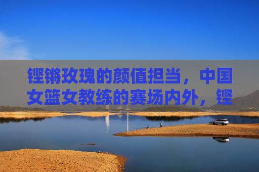 铿锵玫瑰的颜值担当，中国女篮女教练的赛场内外，铿锵玫瑰的颜值担当，中国女篮女教练赛场内外