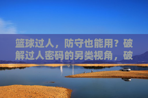 篮球过人,防守也能用?破解过人密码的另类视角,破解过人密码,防守者的另类视角