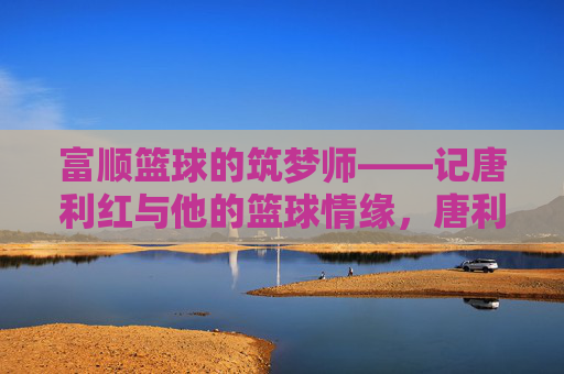 富顺篮球的筑梦师——记唐利红与他的篮球情缘,唐利红,富顺篮球的筑梦师