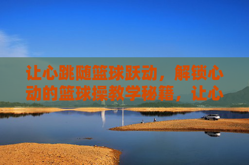 让心跳随篮球跃动，解锁心动的篮球操教学秘籍，让心跳跃动的篮球操教学秘籍