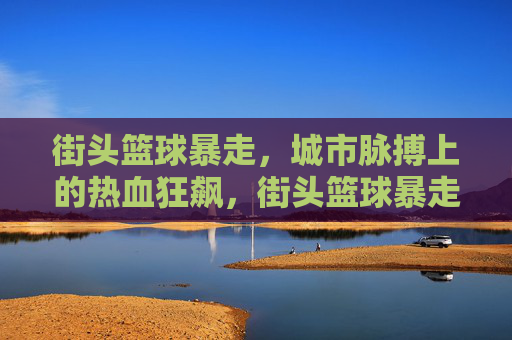 街头篮球暴走，城市脉搏上的热血狂飙，街头篮球暴走，城市脉搏狂飙