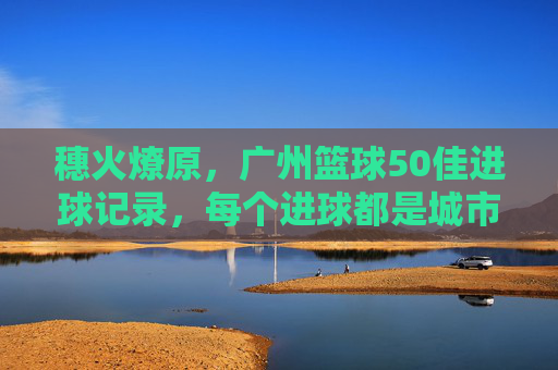 穗火燎原，广州篮球50佳进球记录，每个进球都是城市心跳，穗火燎原，广州篮球50佳进球，城市心跳的律动