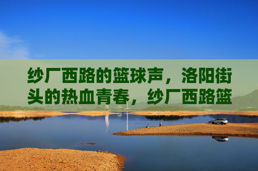 纱厂西路的篮球声，洛阳街头的热血青春，纱厂西路篮球声，洛阳街头热血青春
