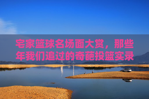宅家篮球名场面大赏，那些年我们追过的奇葩投篮实录，宅家篮球奇葩投篮名场面大赏