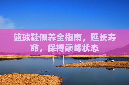篮球鞋保养全指南，延长寿命，保持巅峰状态