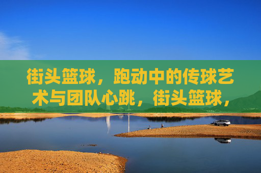 街头篮球，跑动中的传球艺术与团队心跳，街头篮球，跑动传球的艺术与团队心跳