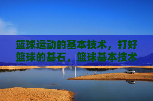 篮球运动的基本技术，打好篮球的基石，篮球基本技术，打好篮球的基石