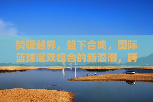 跨疆越界，篮下合鸣，国际篮球混双组合的新浪潮，跨疆越界，篮下合鸣，国际篮球混双组合新浪潮