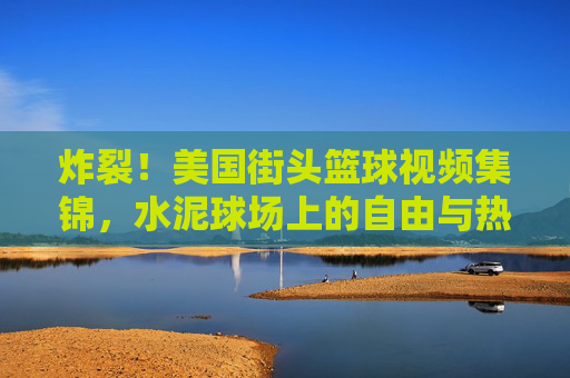 炸裂！美国街头篮球视频集锦，水泥球场上的自由与热血，炸裂！美国街头篮球，水泥球场上的自由与热血