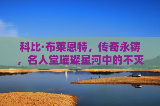 科比·布莱恩特，传奇永铸，名人堂璀璨星河中的不灭光芒，科比·布莱恩特，名人堂传奇，光芒永铸