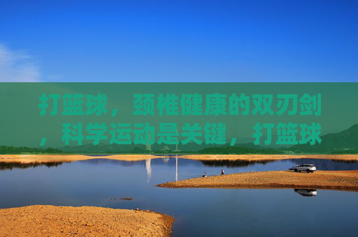 打篮球,颈椎健康的双刃剑,科学运动是关键,打篮球,颈椎健康的双刃剑,科学运动是关键
