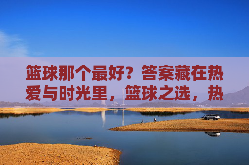 篮球那个最好？答案藏在热爱与时光里，篮球之选，热爱与时光作答
