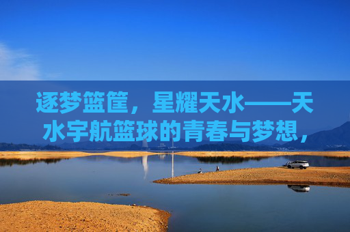 逐梦篮筐,星耀天水——天水宇航篮球的青春与梦想,逐梦篮筐,星耀天水——天水宇航篮球青春梦想