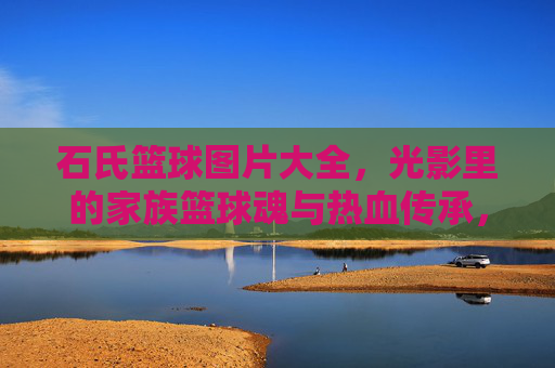 石氏篮球图片大全,光影里的家族篮球魂与热血传承,石氏篮球光影,家族篮球魂与热血传承