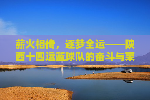 薪火相传，逐梦全运——陕西十四运篮球队的奋斗与荣光，薪火相传逐梦全运——陕西十四运篮球队的奋斗荣光