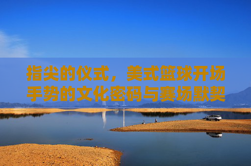 指尖的仪式，美式篮球开场手势的文化密码与赛场默契，指尖仪式，美式篮球开场手势的文化密码与赛场默契
