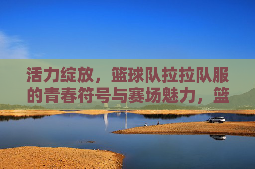 活力绽放，篮球队拉拉队服的青春符号与赛场魅力，篮拉队服，青春赛场的活力绽放符号