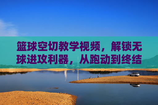 篮球空切教学视频，解锁无球进攻利器，从跑动到终结的全技巧拆解，解锁空切，无球进攻的跑动与终结全技巧