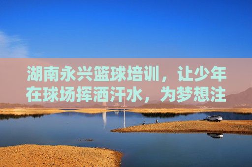 湖南永兴篮球培训，让少年在球场挥洒汗水，为梦想注入永动力，湖南永兴少年篮球培训，挥洒汗水，为梦想注入永动力