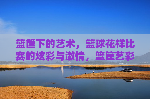 篮筐下的艺术,篮球花样比赛的炫彩与激情,篮筐艺彩,花样篮球的激情绽放