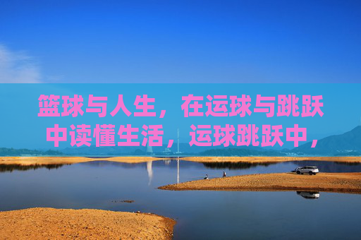 篮球与人生，在运球与跳跃中读懂生活，运球跳跃中，读懂人生赛场